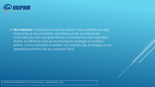 

Na indústria: É possível aumentar ainda mais a eficiência das
máquinas e dos produtos, aperfeiçoando as rotinas de
manutenção dos equipamentos e instalações das indústrias.
Assim, as fábricas não só economizam energia e matériaprima, como também investem na criação de empregos e no
aperfeiçoamento do seu produto final.

CENTRO UNIVERSITÁRIO DE PATOS DE MINAS – ENGENHARIA CIVIL

 