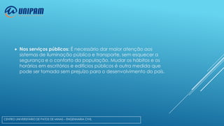 

Nos serviços públicos: É necessário dar maior atenção aos
sistemas de iluminação pública e transporte, sem esquecer a
segurança e o conforto da população. Mudar os hábitos e os
horários em escritórios e edifícios públicos é outra medida que
pode ser tomada sem prejuízo para o desenvolvimento do país.

CENTRO UNIVERSITÁRIO DE PATOS DE MINAS – ENGENHARIA CIVIL

 
