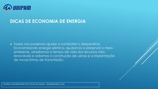 DICAS DE ECONOMIA DE ENERGIA



Todos nós podemos ajudar a combater o desperdício.
Economizando energia elétrica, ajudamos a preservar o meio
ambiente, ampliamos o tempo de vida dos recursos nãorenováveis e adiamos a construção de usinas e a implantação
de novas linhas de transmissão.

CENTRO UNIVERSITÁRIO DE PATOS DE MINAS – ENGENHARIA CIVIL

 