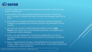 Conheça algumas pequenas mudanças de hábito e atitudes que
fazem a diferença:


Se possível, não use aparelhos elétricos durante o horário de
pico, ou seja, o horário de maior consumo de energia (das 18h às
21h);



Evite deixar os equipamentos em stand-by (modo de espera).
Desligue os aparelhos da tomada quando não estiverem sendo
usados;



Na hora da compra, prefira eletrodomésticos com o Selo
Procel, que indica aos consumidores quais são os modelos que
consomem menos energia;



Evite o uso de benjamins. O acúmulo de ligações na mesma
tomada pode causar o seu aquecimento e aumentar as perdas
elétricas;



Para o aquecimento de água dê preferência aos aquecedores
solares. Além da economia na conta de luz, você estará ajudando
a preservar o meio ambiente.

CENTRO UNIVERSITÁRIO DE PATOS DE MINAS – ENGENHARIA CIVIL

 