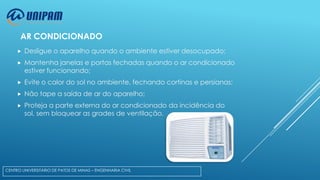 AR CONDICIONADO


Desligue o aparelho quando o ambiente estiver desocupado;



Mantenha janelas e portas fechadas quando o ar condicionado
estiver funcionando;



Evite o calor do sol no ambiente, fechando cortinas e persianas;



Não tape a saída de ar do aparelho;



Proteja a parte externa do ar condicionado da incidência do
sol, sem bloquear as grades de ventilação.

CENTRO UNIVERSITÁRIO DE PATOS DE MINAS – ENGENHARIA CIVIL

 