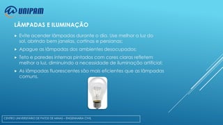 LÂMPADAS E ILUMINAÇÃO


Evite acender lâmpadas durante o dia. Use melhor a luz do
sol, abrindo bem janelas, cortinas e persianas;



Apague as lâmpadas dos ambientes desocupados;



Teto e paredes internas pintados com cores claras refletem
melhor a luz, diminuindo a necessidade de iluminação artificial;



As lâmpadas fluorescentes são mais eficientes que as lâmpadas
comuns.

CENTRO UNIVERSITÁRIO DE PATOS DE MINAS – ENGENHARIA CIVIL

 