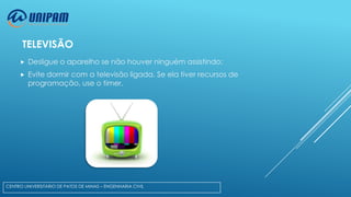 TELEVISÃO


Desligue o aparelho se não houver ninguém assistindo;



Evite dormir com a televisão ligada. Se ela tiver recursos de
programação, use o timer.

CENTRO UNIVERSITÁRIO DE PATOS DE MINAS – ENGENHARIA CIVIL

 