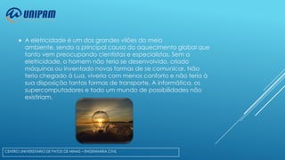 

A eletricidade é um dos grandes vilões do meio
ambiente, sendo a principal causa do aquecimento global que
tanto vem preocupando cientistas e especialistas. Sem a
eletricidade, o homem não teria se desenvolvido, criado
máquinas ou inventado novas formas de se comunicar. Não
teria chegado à Lua, viveria com menos conforto e não teria à
sua disposição tantas formas de transporte. A informática, os
supercomputadores e todo um mundo de possibilidades não
existiriam.

CENTRO UNIVERSITÁRIO DE PATOS DE MINAS – ENGENHARIA CIVIL

 