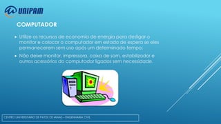 COMPUTADOR


Utilize os recursos de economia de energia para desligar o
monitor e colocar o computador em estado de espera se eles
permanecerem sem uso após um determinado tempo;



Não deixe monitor, impressora, caixa de som, estabilizador e
outros acessórios do computador ligados sem necessidade.

CENTRO UNIVERSITÁRIO DE PATOS DE MINAS – ENGENHARIA CIVIL

 
