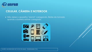 CELULAR, CÂMERA E NOTEBOOK


Não deixe o aparelho "dormir" carregando. Retire da tomada
quando a bateria estiver carregada.

CENTRO UNIVERSITÁRIO DE PATOS DE MINAS – ENGENHARIA CIVIL

 