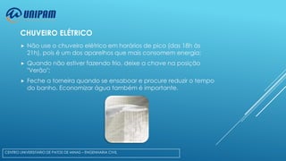 CHUVEIRO ELÉTRICO


Não use o chuveiro elétrico em horários de pico (das 18h às
21h), pois é um dos aparelhos que mais consomem energia;



Quando não estiver fazendo frio, deixe a chave na posição
"Verão";



Feche a torneira quando se ensaboar e procure reduzir o tempo
do banho. Economizar água também é importante.

CENTRO UNIVERSITÁRIO DE PATOS DE MINAS – ENGENHARIA CIVIL

 