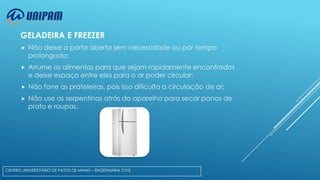 GELADEIRA E FREEZER


Não deixe a porta aberta sem necessidade ou por tempo
prolongado;



Arrume os alimentos para que sejam rapidamente encontrados
e deixe espaço entre eles para o ar poder circular;



Não forre as prateleiras, pois isso dificulta a circulação de ar;



Não use as serpentinas atrás do aparelho para secar panos de
prato e roupas.

CENTRO UNIVERSITÁRIO DE PATOS DE MINAS – ENGENHARIA CIVIL

 