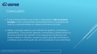 CONCLUSÃO


É importante lembrar que evitar o desperdício não é racionar
energia e não compromete necessariamente a qualidade de
vida ou a produtividade e o desenvolvimento do país.



Utilizar a energia elétrica com eficiência significa combater o
desperdício, consumindo apenas o necessário e preservando os
recursos naturais do planeta. Com pequenas mudanças nos
nossos hábitos e atitudes, podemos gerar grandes resultados e
contribuir para a formação de uma sociedade mais sustentável.

CENTRO UNIVERSITÁRIO DE PATOS DE MINAS – ENGENHARIA CIVIL

 