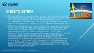O EFEITO ESTUFA


O efeito estufa é o fenômeno que faz com que a temperatura da
Terra seja maior do que seria na ausência de atmosfera. Dentro de
um limite, ele mantém a estabilidade da temperatura e é
fundamental para a existência de vida sobre o planeta, mas seu
agravamento provoca o que chamamos de aquecimento global.



O fenômeno recebeu esse nome porque seu espessamento lembra
muito uma estufa de vidro para plantas, como aquelas onde são
cultivadas orquídeas. Entre as consequências catastróficas do
aquecimento do clima provocado pelo efeito estufa, estão o
derretimento das calotas polares e de geleiras, que eleva o nível de
oceanos e lagos, submergindo ilhas e amplas áreas litorâneas
densamente povoadas; a intensificação dos processos de
desertificação e de proliferação de insetos em regiões tropicais e
subtropicais; o desaparecimento de espécies animais e vegetais
com a destruição de seus habitats naturais; e a multiplicação de
fenômenos da natureza trágicos de grandes proporções, incluindo
secas, inundações e furacões.

CENTRO UNIVERSITÁRIO DE PATOS DE MINAS – ENGENHARIA CIVIL

 