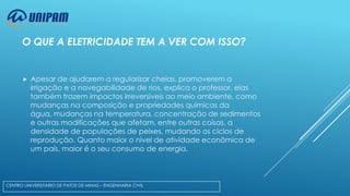 O QUE A ELETRICIDADE TEM A VER COM ISSO?



Apesar de ajudarem a regularizar cheias, promoverem a
irrigação e a navegabilidade de rios, explica o professor, elas
também trazem impactos irreversíveis ao meio ambiente, como
mudanças na composição e propriedades químicas da
água, mudanças na temperatura, concentração de sedimentos
e outras modificações que afetam, entre outras coisas, a
densidade de populações de peixes, mudando os ciclos de
reprodução. Quanto maior o nível de atividade econômica de
um país, maior é o seu consumo de energia.

CENTRO UNIVERSITÁRIO DE PATOS DE MINAS – ENGENHARIA CIVIL

 