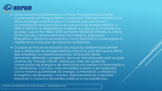 

Outra iniciativa da Eletrobrás é o Procel, Programa Nacional de
Conservação de Energia Elétrica, criado em 1985 pelos Ministérios de
Minas e Energia e da Indústria e Comércio para promover a
racionalização da produção e do consumo de energia elétrica. A
idéia é eliminar os desperdícios e reduzir os custos e os investimentos
do setor, que entre 1986 e 2005 somaram R$ 858,25 milhões. As metas
do Procel são o desenvolvimento tecnológico, segurança
energética, eficiência econômica, novos parâmetros incorporados à
cidadania e a redução de impactos ambientais.



O papel do Procel na redução dos impactos ambientais é permitir
que a demanda de energia elétrica cresça no país sem que a oferta
seja ampliada na mesma proporção. Uma parte dessa
demanda, defende o programa, deve ser atendida pelo que se pode
chamar de “energia virtual", obtida por meio de ações de
conservação de energia e de diminuição nas perdas na transmissão e
na distribuição. Com isso, mais atividades passam a ser realizadas
com a mesma quantidade de energia, aumentando a eficiência
energética de lâmpadas, motores, eletrodomésticos e também
reduzindo o consumo de prédios públicos e das residências..

CENTRO UNIVERSITÁRIO DE PATOS DE MINAS – ENGENHARIA CIVIL

 