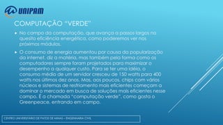 COMPUTAÇÃO “VERDE”


No campo da computação, que avança a passos largos no
quesito eficiência energética, como poderemos ver nos
próximos módulos.



O consumo de energia aumentou por causa da popularização
da internet, diz a matéria, mas também pela forma como os
computadores sempre foram projetados para maximizar o
desempenho a qualquer custo. Para se ter uma idéia, o
consumo médio de um servidor cresceu de 150 watts para 400
watts nos últimos dez anos. Mas, aos poucos, chips com vários
núcleos e sistemas de resfriamento mais eficientes começam a
dominar o mercado em busca de soluções mais eficientes nesse
campo. É a chamada “computação verde”, como gosta o
Greenpeace, entrando em campo.

CENTRO UNIVERSITÁRIO DE PATOS DE MINAS – ENGENHARIA CIVIL

 