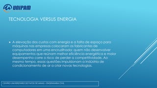 TECNOLOGIA VERSUS ENERGIA



A elevação dos custos com energia e a falta de espaço para
máquinas nas empresas colocaram os fabricantes de
computadores em uma encruzilhada: quem não desenvolver
equipamentos que reúnam melhor eficiência energética e maior
desempenho corre o risco de perder a competitividade. Ao
mesmo tempo, essas questões impulsionam a indústria de
condicionamento de ar a criar novas tecnologias.

CENTRO UNIVERSITÁRIO DE PATOS DE MINAS – ENGENHARIA CIVIL

 