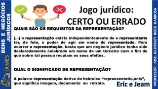 BENS
E
NEGÓCIOS
JURÍDICOS
PROFESSOR:
MSC.
HILDERLEY
REGO
BARBOSA
QUAIS SÃO OS REQUISITOS DA REPRESENTAÇÃO?
[...] a representação existe independentemente de o representante
ter, de fato, o poder de agir em nome do representado. Para
ocorrer a representação, basta que um negócio jurídico tenha sido
declaradamente celebrado em nome de um terceiro com o fim de
que sobre tal pessoa recaiam os seus efeitos.
QUAL O SIGNIFICADO DE REPRESENTAÇÃO?
A palavra representação deriva do hebraico “repraesentatio,onis”,
que significa imagem, documento ou retrato.
Jogo jurídico:
CERTO OU ERRADO
Eric e Jeam
 
