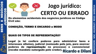 BENS
E
NEGÓCIOS
JURÍDICOS
PROFESSOR:
MSC.
HILDERLEY
REGO
BARBOSA
Os elementos acidentais dos negócios jurídicos no Código
Civil são:
CONDIÇÃO, TERMO E ENCARGO e MODO
QUAIS OS TIPOS DE REPRESENTAÇÃO?
Legal (a lei confere poderes para administrar bens e
interesses alheios), judicial (nomeado pelo juiz, para exercer
poderes de representação no processo) e convencional
(recebe mandato outorgado pelo credor).
Jogo jurídico:
CERTO OU ERRADO
Ricardo e Dilani
 