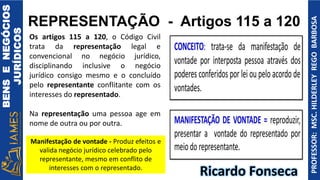 BENS
E
NEGÓCIOS
JURÍDICOS
PROFESSOR:
MSC.
HILDERLEY
REGO
BARBOSA
REPRESENTAÇÃO - Artigos 115 a 120
Os artigos 115 a 120, o Código Civil
trata da representação legal e
convencional no negócio jurídico,
disciplinando inclusive o negócio
jurídico consigo mesmo e o concluído
pelo representante conflitante com os
interesses do representado.
Na representação uma pessoa age em
nome de outra ou por outra.
Ricardo Fonseca
Manifestação de vontade - Produz efeitos e
valida negócio jurídico celebrado pelo
representante, mesmo em conflito de
interesses com o representado.
 
