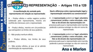 BENS
E
NEGÓCIOS
JURÍDICOS
PROFESSOR:
MSC.
HILDERLEY
REGO
BARBOSA
Ana e Marlon
A manifestação de vontade pelo
representante em relação ao representado
A - Produz efeitos e valida negócio jurídico
celebrado pelo representante, mesmo em
conflito de interesses com o representado.
B - Produz efeitos, mesmo em circunstâncias
que extrapolem os limites de seus poderes.
C - Não produz nenhum efeito.
D - Produz efeitos, nos limites de seus
poderes.
E - Não produz efeitos, já que só se admite
manifestação do representado.
Qual a diferença entre representação legal e
representação voluntária ou convencional?
A - A representação poderá ser legal, voluntária
, convencional, jurídica e extra vinculada , este
fato se dá através das representações em
processos pelo qual o representado está inserido,
podendo a pessoa outorgar ou não em nome do
representado.
B - A representação poderá ser legal, voluntária
, convencional, jurídica e extra vinculada , este
fato se dá através das representações em
processos pelo qual o representado está inserido,
podendo a pessoa outorgar ou não em nome do
representado.
REPRESENTAÇÃO - Artigos 115 a 120
 
