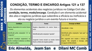 BENS
E
NEGÓCIOS
JURÍDICOS
PROFESSOR:
MSC.
HILDERLEY
REGO
BARBOSA
Eric Almeida, Jeam San e Dilani MC Comb
CONDIÇÃO, TERMO E ENCARGO Artigos 121 a 137
Os elementos acidentais dos negócios jurídicos no Código Civil são:
condição, termo, modo/encargo. Condição é um elemento acidental
dos atos e negócios jurídicos que subordina a eficácia ou ineficácia o
ato ou negócio jurídico a um evento futuro e incerto.
 