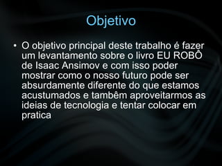 Objetivo O objetivo principal deste trabalho é fazer um levantamento sobre o livro EU ROBÔ de Isaac Ansimov e com isso poder mostrar como o nosso futuro pode ser absurdamente diferente do que estamos acustumados e tambêm aproveitarmos as ideias de tecnologia e tentar colocar em pratica 