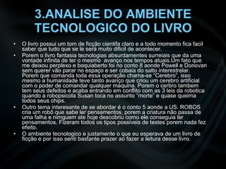 3.ANALISE DO AMBIENTE TECNOLOGICO DO LIVRO O livro possui um tom de ficção cientifa claro e a todo momento fica facil saber que tudo que se le será muito dificil de acontecer. Porem o livro fantasia tecnologias absurdamentes surreiais que da uma vontade infinita de ter o mesmo  avanço nos tempos atuais.Um fato que me deixou perplexo e boquiaberto foi no conto 8 aonde Powell e Donovan sem querer vão parar no espaço e ser cobaia do salto interestrelar. Porem que comanda toda essa operação chama-se “Cerebro”, isso mesmo a humanidade teve tanto avanço que criou um cerebro artificial com o poder de comandar qualquer maquina. Porem o cerbro tambem tem seus defeitos e acaba entrando em conflito com as 3 leis da robotica quando a robopsicola Susan toca no assunto “morte” e quase queima todos seus chips. Outro tema interesante de se abordar é o conto 5 aonde a US. ROBOS cria um robô que sabe ler pensamentos, porem a criatura não passa de uma falha e nimguem ate hoje descobriu como ele conseguia ler pensamentos. Fizeram todos os tipos possiveis de testes porem nada fez efeito. O ambiente tecnologico e justamente o que eu esperava de um livro de ficção e por isso senti bastante prazer ao fazer a leitura desse livro. 