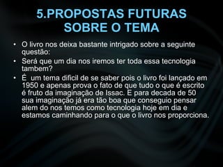 5.PROPOSTAS FUTURAS SOBRE O TEMA O livro nos deixa bastante intrigado sobre a seguinte questão: Será que um dia nos iremos ter toda essa tecnologia tambem? É  um tema dificil de se saber pois o livro foi lançado em 1950 e apenas prova o fato de que tudo o que é escrito é fruto da imaginação de Issac. E para decada de 50 sua imaginação já era tão boa que conseguio pensar alem do nos temos como tecnologia hoje em dia e estamos caminhando para o que o livro nos proporciona. 