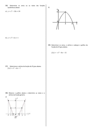 06) Determinar os zeros ou as raízes das funções
quadráticas abaixo:
a)
b)
07) Determinar o vértice da função do 2º grau abaixo.
08) Observe o gráfico abaixo e determine as raízes e o
vértice da função geratriz.
a)
b)
09) Determinar os zeros, o vértice e esboçar o gráfico da
função do 2º grau abaixo.
 