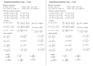 _______________________________________________________________________________
 TRABALHO DE MATEMÁTICA 2° BIM - 7° ANO                                                                                                                                      TRABALHO DE MATEMÁTICA 2° BIM - 7° ANO

5)Calcule as expressões:                                                                                                                                                    5)Calcule as expressões:
a) 17,352 – 15,2 + 8,3                  b) 35,25 – (4,85 – 1,23 + 17,9)                                                                                                     a) 17,352 – 15,2 + 8,3                  b) 35,25 – (4,85 – 1,23 + 17,9)
c) 15 – (3,25 + 2,7 – 4,08) – 10        d) 20,3 – [4,75 – (1,2 + 2,38)] + 5,1                                                                                               c) 15 – (3,25 + 2,7 – 4,08) – 10        d) 20,3 – [4,75 – (1,2 + 2,38)] + 5,1

6) Efetue as seguintes operações:                                                                                                                                           6) Efetue as seguintes operações:
                                   d                                                                                                                                                                           d

                                   e)                                                                                                                                                                          e)

                                   f)                                                                                                                                                                          f)

 7) Calcule:                                                                                                                                                                 7) Calcule:
                             d)                              g)                                                                                                                                          d)                              g)

                             e)                              h)                                                                                                                                          e)                              h)

                                                             i)                                                                                                                                                                          i)
                             f)                                                                                                                                                                          f)


           2                                       2                              6                                                                                                    2                                       2                              6
                                         +                                                                                                                                                                           +

                                                                                  1                                                                                                                                                                           1
           2                                    3                                                                                                                                      2                                    3




               0                               5                                200                                                                                                        0                               5                                200



               0                                    3                                 4                                                                                                    0                                    3                                 4
 