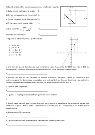4) Considerando o gráfico a seguir, que representa uma função, responda:
a) Qual o domínio e a imagem da função? R:____________________
b) Em que intervalos a função é crescente? R:____________________
c) Em que intervalo a função é decrescente? R:____________________
d) f (1) é maior, menor ou igual a f(4)? R:____________________
e) Qual o valor de
)2()3(
)5(
ff
f
? R:____________________
f) Qual é o valor mínimo de f ? R:____________________
5) O gráfico ao lado corresponde a qual função real
a)
b)
c)
d)
e)
6) Uma firma de revenda de autopeças, paga como salário a seus funcionários, R$ 450,00 fixos mais R$ 2,00 por
peças vendidas. Determine a função que nos permite calcular o salário mensal de cada funcionário.
R:______________________________________________
7) O preço a ser pago por uma corrida de táxi depende da distância percorrida. A tarifa y é composta de duas
partes: uma parte fixa denominada bandeirada e uma parte variável que depende do número x de quilômetros
rodados. Suponha que a bandeirada esteja custando R$6,00 e o quilômetro rodado, R$ 1,20.
a) Expresse y em função de x.
R:______________________________________________
b) Quanto se pagará por uma corrida em que o táxi rodou 10 km?
R:______________________________________________
8) Uma firma de materiais para escritório determina que o número de aparelhos de fax vendidos no ano x é dado
pela função f (x) = 50 + 4x + x2
onde x = 0 corresponde ao ano de 2000, x = 1 corresponde ao ano de 2001 e assim
sucessivamente.
a) O que e quanto f(0) representa?
R:______________________________________________
b) Determine a quantidade de aparelhos de fax que podem ser vendidos em 2005.
R:______________________________________________
x
y
 