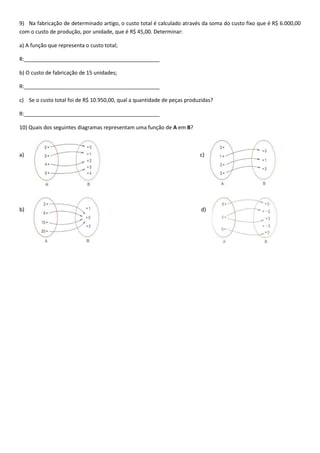 9) Na fabricação de determinado artigo, o custo total é calculado através da soma do custo fixo que é R$ 6.000,00
com o custo de produção, por unidade, que é R$ 45,00. Determinar:
a) A função que representa o custo total;
R:______________________________________________
b) O custo de fabricação de 15 unidades;
R:______________________________________________
c) Se o custo total foi de R$ 10.950,00, qual a quantidade de peças produzidas?
R:______________________________________________
10) Quais dos seguintes diagramas representam uma função de A em B?
a) c)
b) d)
 