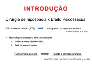 INTRODUÇÃO Cirurgia de hipospádia x Efeito Psicossexual Dificuldade na relação (40%) não gostam do resultado estético MUREAU; SLIIPER, et al., 1995 Estimulação andrógena têm sido aplicada Melhorar o resultado estético Reduzir complicações Crescimento peniano facilita a  correção  cirúrgica MONFORT; LUCAS, 1982; DAVITS; VAN DEN AKER,  et al., 1993 