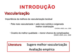 INTRODUÇÃO Vascularização Importância da melhora da vascularização tecidual Pele mais vascularizada = pele mais nutrida e oxigenada   melhor cicatrização  ICHIOKA; ANDO, et al., 2008 Cicatriz de melhor qualidade – menor chance de complicações  DINAR; AGIR, et al., 2008 Literatura  Sugere melhor vascularização   Avaliação empírica 