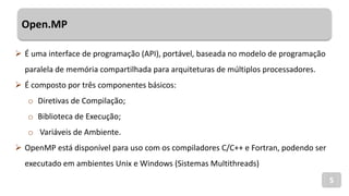 Open.MP
5
 É uma interface de programação (API), portável, baseada no modelo de programação
paralela de memória compartilhada para arquiteturas de múltiplos processadores.
 É composto por três componentes básicos:
o Diretivas de Compilação;
o Biblioteca de Execução;
o Variáveis de Ambiente.
 OpenMP está disponível para uso com os compiladores C/C++ e Fortran, podendo ser
executado em ambientes Unix e Windows (Sistemas Multithreads)
 