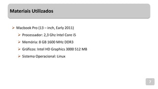 Materiais Utilizados
7
 Macbook Pro (13 – inch, Early 2011)
 Processador: 2,3 Ghz Intel Core i5
 Memória: 8 GB 1600 MHz DDR3
 Gráficos: Intel HD Graphics 3000 512 MB
 Sistema Operacional: Linux
 