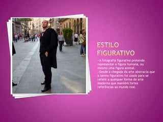 A fotografia figurativa pretende
representar a figura humana, ou
mesmo uma figura animal.
Desde a chegada da arte abstracta que
o termo figurativo foi usado para se
referir a qualquer forma de arte
moderna que mantém fortes
referências ao mundo real.
 