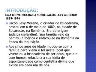 INTRODUÇÃO: UMA BREVE BIOGRAFIA SOBRE JACOB LEVY MORENO: 1889-1974Jacob Levy Moreno, o criador do Psicodrama, nasceu em 6 de maio de 1889, na cidade de Bucareste, na Romênia. Era de origem judaica (sefardim). Sua família veio da península ibérica e radicou-se na Romênia na época da Inquisição.Aos cinco anos de idade mudou-se com a família para Viena e foi neste local que vivenciou a brincadeira de ser deus, que ele, com humor, relaciona a sua idéia de espontaneidade como centelha divina que existe em cada um de nós. 