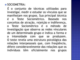 SOCIOMETRIA:   É o conjunto de técnicas utilizadas para investigar, medir e estudar os vínculos que se manifestam nos grupos. Sua principal técnica é o Teste Sociométrico. Baseado nos conceitos de atração, rejeição e indiferença, o Teste Sociométrico é o método de investigação que observa as redes vinculares de um determinado grupo e indica a forma e a intensidade com que se produzem. O teste revela uma estrutura psicológica das relações interpessoais que, com freqüência, difere consideravelmente das relações que os indivíduos têm oficialmente nos grupos