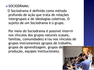 SOCIODRAMA:  O Sociodrama é definido como método profundo de ação que trata de relações intergrupais e de ideologias coletivas. O sujeito de um Sociodrama é o grupo.Por meio do Sociodrama é possível intervir nos vínculos dos grupos naturais (casais, famílias, comunidades) e/ou nos vínculos de grupos instrumentais (grupos de trabalho, grupos de aprendizagem, grupos de produção, equipes institucionais).