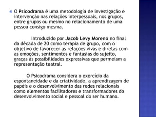 O Psicodrama é uma metodologia de investigação e intervenção nas relações interpessoais, nos grupos, entre grupos ou mesmo no relacionamento de uma pessoa consigo mesma.            Introduzido por Jacob Levy Moreno no final da década de 20 como terapia de grupo, com o objetivo de favorecer as relações vivas e diretas com as emoções, sentimentos e fantasias do sujeito, graças às possibilidades expressivas que permeiam a representação teatral.             O Psicodrama considera o exercício da espontaneidade e da criatividade, a aprendizagem de papéis e o desenvolvimento das redes relacionais como elementos facilitadores e transformadores do desenvolvimento social e pessoal do ser humano. 