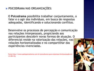 PSICODRAMA NAS ORGANIZAÇÕES:   O Psicodrama possibilita trabalhar conjuntamente, o falar e o agir dos indivíduos, em busca de respostas adequadas, identificando e solucionando conflitos.      Desenvolve os processos de percepção e comunicação nas relações interpessoais, propiciando aos participantes descobrir novas formas de atuação. O diferencial reside na valorização das relações, nas relações horizontalizadas e no compartilhar das experiências vivenciadas. Fonte:http://www.saskiapsicodrama.com.br/psicodrama-para-empresas.html(acessado em 21/09/10)