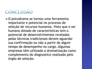 Conclusão	 O psicodrama se tornou uma ferramenta importante e potencial no processo de seleção de recursos humanos. Visto que o ser humano dotado de características tem o potencial de desenvolvimentos revelados pelas técnicas tradicionais devem aguardar sua confirmação ou não a partir de algum tempo de desempenho no cargo. Algumas empresas têm utilizado a dramatização como complemento do diagnostico realizado pelo órgão de seleção. 