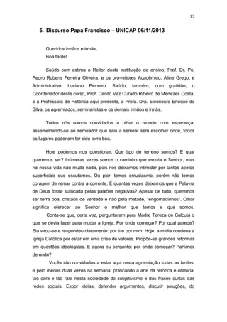 13

5. Discurso Papa Francisco – UNICAP 06/11/2013

Queridos irmãos e irmãs,
Boa tarde!
Saúdo com estima o Reitor desta instituição de ensino, Prof. Dr. Pe.
Pedro Rubens Ferreira Oliveira; e os pró-reitores Acadêmico, Aline Grego, e
Administrativo,

Luciano

Pinheiro.

Saúdo,

também,

com

gratidão,

o

Coordenador deste curso, Prof. Danilo Vaz Curado Ribeiro de Menezes Costa,
e a Professora de Retórica aqui presente, a Profa. Dra. Eleonoura Enoque da
Silva, os agremiados, seminaristas e os demais irmãos e irmãs.
Todos nós somos convidados a olhar o mundo com esperança,
assemelhando-se ao semeador que saiu a semear sem escolher onde, todos
os lugares poderiam ter sido terra boa.
Hoje podemos nos questionar. Que tipo de terreno somos? E qual
queremos ser? Inúmeras vezes somos o caminho que escuta o Senhor, mas
na nossa vida não muda nada, pois nos deixamos intimidar por tantos apelos
superficiais que escutamos. Ou pior, temos entusiasmo, porém não temos
coragem de remar contra a corrente. E quantas vezes deixamos que a Palavra
de Deus fosse sufocada pelas paixões negativas? Apesar de tudo, queremos
ser terra boa, cristãos de verdade e não pela metade, "engomadinhos". Olhar
significa

oferecer

ao

Senhor

o

melhor

que

temos

e

que

somos.

Conta-se que, certa vez, perguntaram para Madre Tereza de Calcutá o
que se devia fazer para mudar a Igreja. Por onde começar? Por qual parede?
Ela virou-se e respondeu claramente: por ti e por mim. Hoje, a mídia condena a
Igreja Católica por estar em uma crise de valores. Propõe-se grandes reformas
em questões ideológicas. E agora eu pergunto: por onde começar? Partimos
de onde?
Vocês são convidados a estar aqui nesta agremiação todas as tardes,
e pelo menos duas vezes na semana, praticando a arte da retórica e oratória,
tão cara e tão rara nesta sociedade do subjetivismo e das frases curtas das
redes sociais. Expor ideias, defender argumentos, discutir soluções, do

 