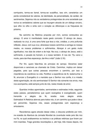 14

corriqueiro, tornou-se banal, tornou-se surpéfluo, isso sim, caracteriza um
perda considerável de valores, de identidade, de personalidade, de caráter, de
sentimentos. Sejamos nós os verdadeiros protagonistas de uma sociedade que
reviva os verdadeiros valores que se insurgem através de um diálogo sincero,
que olhe no olho e sinta com o coração as diferenças e as fraquezas do
próximo.
Na caminho da Retórica proposta por mim, somos conduzidos ao
abraço. O amor é manifestado neste gesto concreto. O abraço de Jesus,
realizado na cruz, é uma cena forte que leva a nós, cristãos, a uma profunda
reflexão. Jesus, com sua cruz, atravessa nossos caminhos e carrega os nossos
medos, os nossos problemas e sofrimentos. Abraçar é um gesto muito
significativo, nos dias de ontem e de hoje. Na cruz, o abraço de Jesus, está o
sofrimento, o pecado do homem, e o nosso também. E nos diz: "Eu venci a
morte, para dar-lhes esperança, dar-lhe a vida!" (João 3,16).
Por fim, quero falar-lhes do princípio do serviço. Devemos estar
disponíveis e sensíveis ao chamado de Cristo. Caminhar, implica em deixar
pegadas, para que outras pessoas encontrem o caminho, por isso a
importância da coerência na vida. Partilhar a experiência de fé, testemunhar a
fé, anunciar o Evangelho é o mandato que o Senhor nos confia, é a missão
desta agremiação, de vós seminaristas! O Senhor não somente nos envia, mas
nos acompanha, está sempre junto de nós, nesta missão de amor.
Queridos irmãos agremiados, seminaristas e estimadas irmãs, seguindo
estes passos, perceberemos que quem evangeliza é evangelizado, quem
transmite

a

alegria

da

fé,

recebe

mais

alegria

ainda.

Estimados! A Retórica abre-se para todos nós, é um caminho que pode e deve
ser percorrido. Sejamos nós, esses protagonistas com esperança e
entusiasmo.
Recordemos agora através desse vídeo, o discurso proferido por mim,
na ocasião da Abertura da Jornada Mundial da Juventude neste país tão rico
na Fé, no qual analisaremos os trechos e as práticas retóricas que foram por
mim inseridas. Trago grandes recordações e, até hoje, três meses depois, me

 