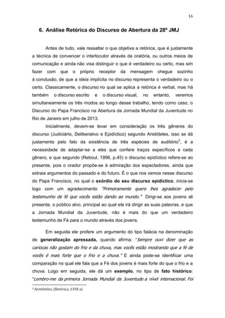 16

6. Análise Retórica do Discurso de Abertura da 28º JMJ

Antes de tudo, vale ressaltar o que objetiva a retórica, que é justamente
a técnica de convencer o interlocutor através da oratória, ou outros meios de
comunicação e ainda não visa distinguir o que é verdadeiro ou certo, mas sim
fazer

com

que

o

próprio

receptor

da

mensagem

chegue

sozinho

à conclusão, de que a ideia implícita no discurso representa o verdadeiro ou o
certo. Classicamente, o discurso no qual se aplica a retórica é verbal, mas há
também

o discurso escrito

e

o discurso visual,

no

entanto,

veremos

simultaneamente os três modos ao longo desse trabalho, tendo como caso, o
Discurso do Papa Francisco na Abertura da Jornada Mundial da Juventude no
Rio de Janeiro em julho de 2013.
Inicialmente, devem-se levar em consideração os três gêneros do
discurso (Judiciário, Deliberativo e Epidíctico) segundo Aristóteles, isso se dá
justamento pelo fato da existência de três espécies de auditório3, é a
necessidade de adaptar-se a eles que confere traços específicos a cada
gênero, e que segundo (Reboul, 1998, p.45) o discurso epidíctico refere-se ao
presente, pois o orador propõe-se à admiração dos espectadores, ainda que
extraia argumentos do passado e do futuro. É o que nos vemos nesse discurso
do Papa Francisco, no qual o exórdio do seu discurso epidíctico, inicia-se
logo com um agradecimento “Primeiramente quero lhes agradecer pelo

testemunho de fé que vocês estão dando ao mundo.” Dirigi-se aos jovens ali
presente, o público alvo, principal ao qual ele irá dirigir as suas palavras, e que
a Jornada Mundial da Juventude, não é mais do que um verdadeiro
testemunho de Fé para o mundo através dos jovens.
Em seguida ele profere um argumento do tipo falácia na denominação
de generalização apressada, quando afirma: “Sempre ouvi dizer que as

cariocas não gostam do frio e da chuva, mas vocês estão mostrando que a fé de
vocês é mais forte que o frio e a chuva.” E ainda pode-se identificar uma
comparação no qual ele fala que a Fé dos jovens é mais forte do que o frio e a
chuva. Logo em seguida, ele dá um exemplo, no tipo de fato histórico:
“Lembro-me da primeira Jornada Mundial da Juventude a nível internacional. Foi
3

Aristóteles, (Retórica, 1358 a)

 