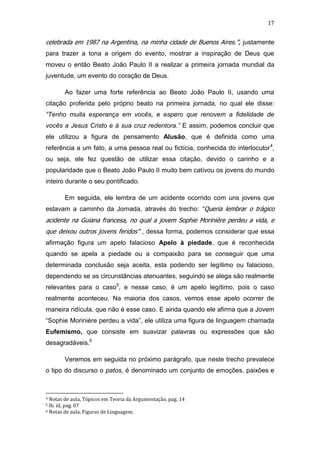 17

celebrada em 1987 na Argentina, na minha cidade de Buenos Aires.”, justamente
para trazer a tona a origem do evento, mostrar a inspiração de Deus que
moveu o então Beato João Paulo II a realizar a primeira jornada mundial da
juventude, um evento do coração de Deus.
Ao fazer uma forte referência ao Beato João Paulo II, usando uma
citação proferida pelo próprio beato na primeira jornada, no qual ele disse:
“Tenho muita esperança em vocês, e espero que renovem a fidelidade de
vocês a Jesus Cristo e à sua cruz redentora.” E assim, podemos concluir que
ele utilizou a figura de pensamento Alusão, que é definida como uma
referência a um fato, a uma pessoa real ou fictícia, conhecida do interlocutor 4,
ou seja, ele fez questão de utilizar essa citação, devido o carinho e a
popularidade que o Beato João Paulo II muito bem cativou os jovens do mundo
inteiro durante o seu pontificado.
Em seguida, ele lembra de um acidente ocorrido com uns jovens que
estavam a caminho da Jornada, através do trecho: “Queria lembrar o trágico

acidente na Guiana francesa, no qual a jovem Sophie Morinière perdeu a vida, e
que deixou outros jovens feridos” , dessa forma, podemos considerar que essa
afirmação figura um apelo falacioso Apelo à piedade, que é reconhecida
quando se apela a piedade ou a compaixão para se conseguir que uma
determinada conclusão seja aceita, esta podendo ser legítimo ou falacioso,
dependendo se as circunstâncias atenuantes, seguindo se alega são realmente
relevantes para o caso5, e nesse caso, é um apelo legítimo, pois o caso
realmente aconteceu. Na maioria dos casos, vemos esse apelo ocorrer de
maneira ridícula, que não é esse caso. E ainda quando ele afirma que a Jovem
“Sophie Morinière perdeu a vida”, ele utiliza uma figura de linguagem chamada
Eufemismo, que consiste em suavizar palavras ou expressões que são
desagradáveis.6
Veremos em seguida no próximo parágrafo, que neste trecho prevalece
o tipo do discurso o patos, é denominado um conjunto de emoções, paixões e

Notas de aula, Tópicos em Teoria da Argumentação, pag. 14
Ib. id, pag. 07
6 Notas de aula, Figuras de Linguagem.
4
5

 