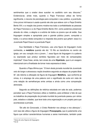 18

sentimentos que o orador deve suscitar no auditório com seu discurso.7
Evidencia-se, ainda mais, quando o Papa Francisco utiliza de forma
significante, o recurso da psicologia para conquistar o seu público, a juventude.
Uma prova intrínseca é usada quando ele sita que esteve com o Papa Emérito
Bento XVI, e a reação dos jovens mostra-nos toda a confiabilidade as pessoas
do Papa Francisco e a do Papa Emérito Bento XVI, como podemos presenciar
através do vídeo, a alegria e a euforia de todos os jovens que ali estão. Sua
linguagem simples e apropriada para o grande público jovem, conquista a
todos, e a prova desta conquista é a resposta dos jovens que gritam: essa é a
Juventude Papa! Essa é a juventude Papa!.
Sua Santidade o Papa Francisco, usa uma figura de linguagem muito
conhecida, a metáfora quando ele diz: “O Rio se transforma no centro da
Igreja, em seu coração vivo e jovem...”, essa figura de linguagem é a palavra
ou expressão que produz sentidos figurados por meio de comparações
implícitas8. Essa frase, ainda, tem sinais de uma Hipérbole, que é um exagero
intencional com a finalidade de tornar mais expressiva à ideia.
Quando o Papa Afirma que: “O trem desta jornada mundial da Juventude
veio de longe e atravessou nação brasileira seguindo as etapas do projeto Bote
fé”, ele retoma a utilização da figura de linguagem Metáfora, que conforme já
vimos, é o emprego de uma palavra com o significado de outra em vista de
uma relação de semelhanças entre ambas e ainda como uma comparação
abreviada.
Segundo as definições de retórica estudada em sala de aula, podemos
perceber que o Papa Francisco utiliza a metáfora, para enfatizar o fato de que
os trabalhos de preparação da jornada mundial da juventude passou por vários
pais, estados e cidades, que teve toda uma organização e um projeto para que
acontecesse a jornada.
“Do alto do Corcovado, o Cristo Redentor nos abraça e nos abençoa.”,
com isso ele utiliza a figura de linguagem Prosopopéia, que é justamente uma
figura que atribui características humanas a seres inanimados, também pode
7
8

Notas de aula, Figuras de linguagens
Ib, Id

 