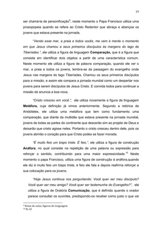 19

ser chamá-la de personificação9, neste momento o Papa Francisco utiliza uma
prosopopeia quando se refere ao Cristo Redentor que abraça e abençoa os
jovens que estava presente na jornada.
“Vendo esse mar, a praia e todos vocês, me vem á mente o momento
em que Jesus chamou a seus primeiros discípulos ás margens do lago de
Tiberíades.”, ele utiliza a figura de linguagem Comparação, que é a figura que
consiste em identificar dois objetos a partir de uma característica comum.
Neste momento ele utiliza a figura de palavra comparação, quando ele ver o
mar, a praia e todos os jovens, lembra-se da passagem do evangelho onde
Jesus nas margens do lago Tiberíades, Chamou os seus primeiros discípulos
para a missão, e assim ele compara a jornada mundial como um despertar nos
jovens para serem discípulos de Jesus Cristo. E convida todos para continuar a
missão de anuncia a boa nova.
“Cristo cresceu em você.”, ele utiliza novamente a figura de linguagem
Metáfora, cuja definição já vimos anteriormente. Segundo a retórica de
Aristóteles, ele utiliza uma metáfora que tem como fundamento uma
comparação, que diante da multidão que estava presente na jornada mundial,
jovens de todas as partes do continente que descerão sim ao projeto de Deus e
deixarão que cristo agisse neles. Portanto o cristo cresceu dentro dele, pois os
jovens abrirão o coração para que Cristo podes se fazer morada.
“É muito feio um bispo triste. É feio.”, ele utiliza a figura de construção
Anáfora, no qual consiste na repetição de uma palavra ou expressão para
reforçar o sentido, contribuindo para uma maior expressividade.10 Neste
momento o papa Francisco, utiliza uma figura de construção á anáfora,quando
ele diz é muito feio um bispo triste, é feio ele fala e depois reafirma reforçar a
sua colocação para os jovens.
“Hoje Jesus continua nos perguntando: Você quer ser meu discípulo?
Você quer ser meu amigo? Você quer ser testemunha do Evangelho?”, ele
utiliza a figura de Oratória Comunicação, que é definido quando o orador
parece consultar os ouvintes, predispondo-os receber como justo o que vai
9

Notas de aulas, figuras de Linguagem
Ib, Id

10

 