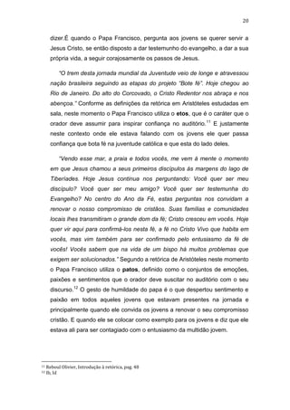 20

dizer.É quando o Papa Francisco, pergunta aos jovens se querer servir a
Jesus Cristo, se então disposto a dar testemunho do evangelho, a dar a sua
própria vida, a seguir corajosamente os passos de Jesus.
“O trem desta jornada mundial da Juventude veio de longe e atravessou
nação brasileira seguindo as etapas do projeto “Bote fé”. Hoje chegou ao
Rio de Janeiro. Do alto do Corcovado, o Cristo Redentor nos abraça e nos
abençoa.” Conforme as definições da retórica em Aristóteles estudadas em
sala, neste momento o Papa Francisco utiliza o etos, que é o caráter que o
orador deve assumir para inspirar confiança no auditório.11 E justamente
neste contexto onde ele estava falando com os jovens ele quer passa
confiança que bota fé na juventude católica e que esta do lado deles.
“Vendo esse mar, a praia e todos vocês, me vem á mente o momento
em que Jesus chamou a seus primeiros discípulos ás margens do lago de
Tiberíades. Hoje Jesus continua nos perguntando: Você quer ser meu
discípulo? Você quer ser meu amigo? Você quer ser testemunha do
Evangelho? No centro do Ano da Fé, estas perguntas nos convidam a
renovar o nosso compromisso de cristãos. Suas famílias e comunidades
locais lhes transmitiram o grande dom da fé; Cristo cresceu em vocês. Hoje
quer vir aqui para confirmá-los nesta fé, a fé no Cristo Vivo que habita em
vocês, mas vim também para ser confirmado pelo entusiasmo da fé de
vocês! Vocês sabem que na vida de um bispo há muitos problemas que
exigem ser solucionados.” Segundo a retórica de Aristóteles neste momento
o Papa Francisco utiliza o patos, definido como o conjuntos de emoções,
paixões e sentimentos que o orador deve suscitar no auditório com o seu
discurso.12 O gesto de humildade do papa é o que despertou sentimento e
paixão em todos aqueles jovens que estavam presentes na jornada e
principalmente quando ele convida os jovens a renovar o seu compromisso
cristão. E quando ele se colocar como exemplo para os jovens e diz que ele
estava ali para ser contagiado com o entusiasmo da multidão jovem.

11
12

Reboul Olivier, Introdução à retórica, pag. 48
Ib, Id

 