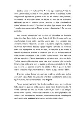21

Saúdo a todos com muito carinho. A vocês aqui presentes, “vindo dos
cinco Continentes,e por meio de vocês, saúdo a todos os jovens do mundo,
em particular aqueles que queriam vir ao Rio de Janeiro e não puderam”.
Na retórica de Aristóteles nesse trecho ele usa um tipo de argumento
Dedução, que vai do universal para o particular, ou seja, quando ele se
refere “a jovens do mundo.” Ele esta universalizando,e quando ele se refere
“ aqueles que queriam vir ao Rio de janeiro e não puderam.” Ele entra no
particular.
“Aos que nos seguem por meio do rádio, da televisão e da internet,a
todos lhe digo: Bem vindos a esta festa de fé! Em diversas partes do
mundo,muitos jovens estão reunidos agora para viver conosco este
momento: Sintamo-nos unidos uns com os outros na alegria,na amizade,na
fé”. Nesse momento do discurso o papa desperta a emoção e a paixão de
todos que acompanha por meio do rádio, da televisão e da internet e
também aqueles que estavam ali presentes ,pois era um momento em que
todos pararam para ouvir o seu primeiro pronunciamento uma frase que
chamou atenção a nós que acompanhava pelos meios de comunicação foi
“muitos jovens estão reunidos agora para viver conosco este momento:
Sintamo-nos unidos uns com os outros na alegria,na amizade,na fé.” Ou
seja mesmo não estando presente na cidade do Rio de janeiro também
estava unidos na alegria,na amizade e na mesma fé, aqui ela usa o patos.
E tenham certeza de que “meu coração os abraça a todos com o afeto
universal”. Nessa frase ele apresenta uma ideia figuradamente através de
figura humana, na qual na retórica é uma alegoria.
Porque o mais importante hoje é esta reunião de vocês e a reunião de
todos os jovens que nos estão seguindo pelos meios de comunicação. “O
Cristo Redentor, de cima do monte corcovado,os acolhe e os abraça”,
Nesse trecho segundo a retórica de Aristóteles é uma prosopopéia aqui ele
atribui a uma característica humana a seres inanimados que também pode
ser chamados de personificação, nesta belíssima cidade do Rio!

 