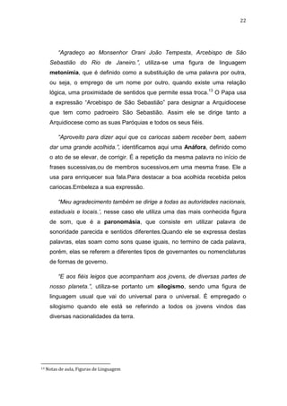 22

“Agradeço ao Monsenhor Orani João Tempesta, Arcebispo de São
Sebastião do Rio de Janeiro.”, utiliza-se uma figura de linguagem
metonímia, que é definido como a substituição de uma palavra por outra,
ou seja, o emprego de um nome por outro, quando existe uma relação
lógica, uma proximidade de sentidos que permite essa troca.13 O Papa usa
a expressão “Arcebispo de São Sebastião” para designar a Arquidiocese
que tem como padroeiro São Sebastião. Assim ele se dirige tanto a
Arquidiocese como as suas Paróquias e todos os seus fiéis.
“Aproveito para dizer aqui que os cariocas sabem receber bem, sabem
dar uma grande acolhida.”, identificamos aqui uma Anáfora, definido como
o ato de se elevar, de corrigir. É a repetição da mesma palavra no início de
frases sucessivas,ou de membros sucessivos,em uma mesma frase. Ele a
usa para enriquecer sua fala.Para destacar a boa acolhida recebida pelos
cariocas.Embeleza a sua expressão.
“Meu agradecimento também se dirige a todas as autoridades nacionais,
estaduais e locais.’, nesse caso ele utiliza uma das mais conhecida figura
de som, que é a paronomásia, que consiste em utilizar palavra de
sonoridade parecida e sentidos diferentes.Quando ele se expressa destas
palavras, elas soam como sons quase iguais, no termino de cada palavra,
porém, elas se referem a diferentes tipos de governantes ou nomenclaturas
de formas de governo.
“E aos fiéis leigos que acompanham aos jovens, de diversas partes de
nosso planeta.”, utiliza-se portanto um silogismo, sendo uma figura de
linguagem usual que vai do universal para o universal. É empregado o
silogismo quando ele está se referindo a todos os jovens vindos das
diversas nacionalidades da terra.

13

Notas de aula, Figuras de Linguagem

 
